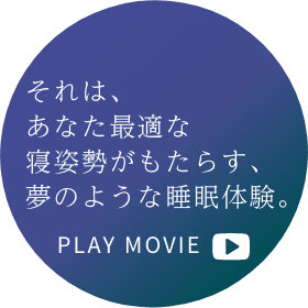 それは、あなた最適な寝姿勢がもたらす、夢のような睡眠体験。 PLAY MOVIE